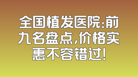 全国植发医院：前九名盘点，价格实惠不容错过！