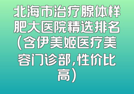 北海市治疗腺体样肥大医院精选排名（含伊美姬医疗美容门诊部，性价比高）