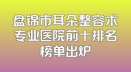 盘锦市耳朵整容术专业医院前十排名榜单出炉