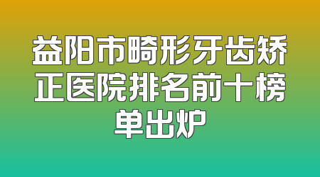 益阳市畸形牙齿矫正医院排名前十榜单出炉