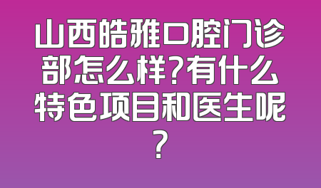 山西皓雅口腔门诊部怎么样？有什么特色项目和医生呢？
