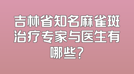 吉林省知名麻雀斑治疗专家与医生有哪些？