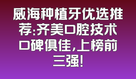 威海种植牙优选推荐：齐美口腔技术口碑俱佳，上榜前三强！