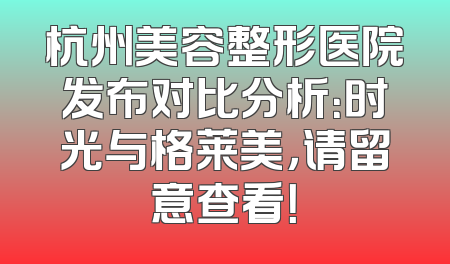 杭州美容整形医院发布对比分析：时光与格莱美，请留意查看！