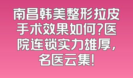 南昌韩美整形拉皮手术效果如何？医院连锁实力雄厚，名医云集！