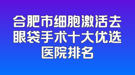 合肥市细胞激活去眼袋手术十大优选医院排名