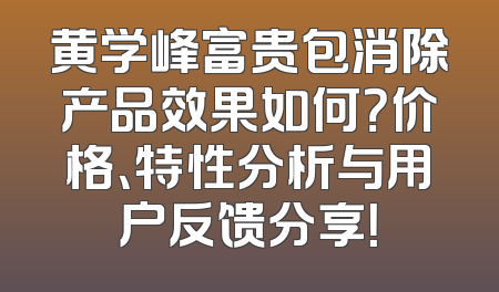 黄学峰富贵包消除产品效果如何？价格、特性分析与用户反馈分享！