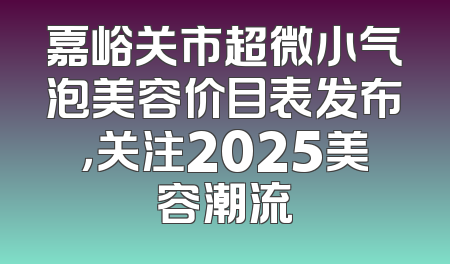嘉峪关市超微小气泡美容价目表发布，关注2025美容潮流