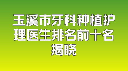 玉溪市牙科种植护理医生排名前十名揭晓