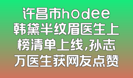 许昌市hodee韩黛半纹眉医生上榜清单上线，孙志万医生获网友点赞