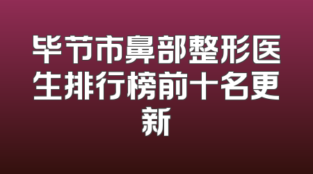 毕节市鼻部整形医生排行榜前十名更新