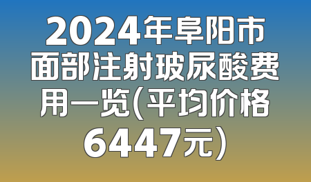 2024年阜阳市面部注射玻尿酸费用一览（平均价格6447元）