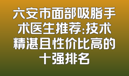 六安市面部吸脂手术医生推荐：技术精湛且性价比高的十强排名