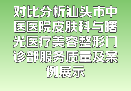 对比分析汕头市中医医院皮肤科与曙光医疗美容整形门诊部服务质量及案例展示