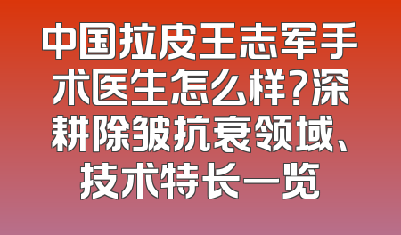 中国拉皮王志军手术医生怎么样？深耕除皱抗衰领域、技术特长一览