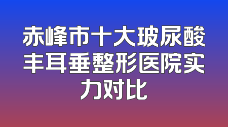 赤峰市十大玻尿酸丰耳垂整形医院实力对比