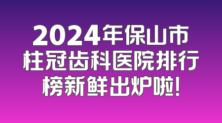 2024年保山市柱冠齿科医院排行榜新鲜出炉啦！