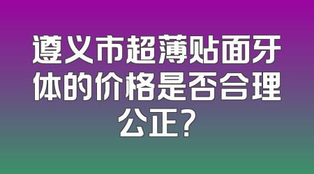 遵义市超薄贴面牙体的价格是否合理公正？