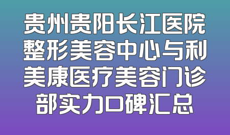 贵州贵阳长江医院整形美容中心与利美康医疗美容门诊部实力口碑汇总
