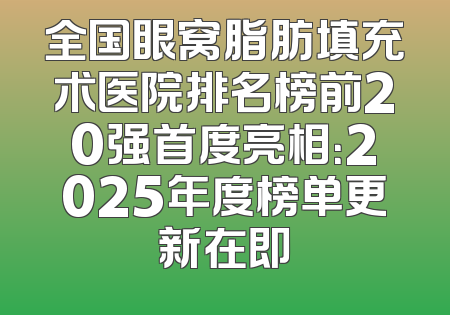 全国眼窝脂肪填充术医院排名榜前20强首度亮相：2025年度榜单更新在即