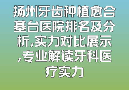 扬州牙齿种植愈合基台医院排名及分析，实力对比展示，专业解读牙科医疗实力