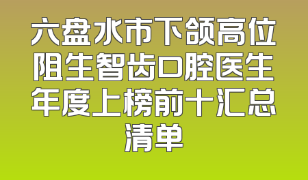 六盘水市下颌高位阻生智齿口腔医生年度上榜前十汇总清单