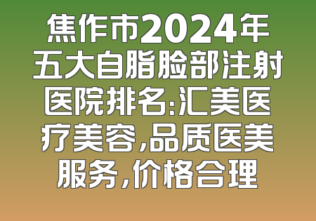 焦作市2024年五大自脂脸部注射医院排名：汇美医疗美容，品质医美服务，价格合理