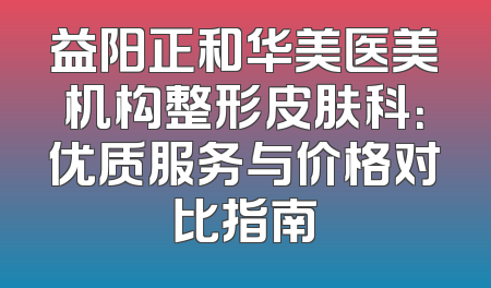 益阳正和华美医美机构整形皮肤科：优质服务与价格对比指南