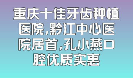 重庆十佳牙齿种植医院，黔江中心医院居首，孔小燕口腔优质实惠