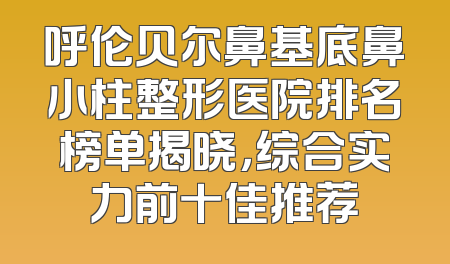 呼伦贝尔鼻基底鼻小柱整形医院排名榜单揭晓，综合实力前十佳推荐