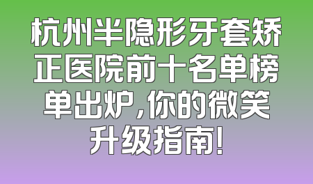 杭州半隐形牙套矫正医院前十名单榜单出炉，你的微笑升级指南！