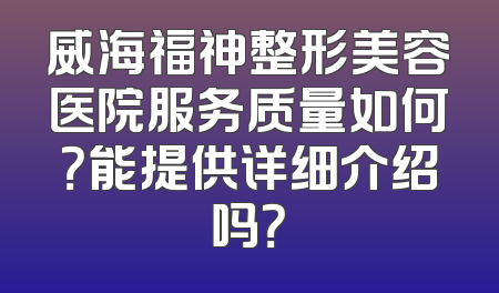 威海福神整形美容医院服务质量如何？能提供详细介绍吗？
