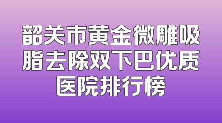 韶关市黄金微雕吸脂去除双下巴优质医院排行榜