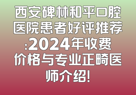 西安碑林和平口腔医院患者好评推荐：2024年收费价格与专业正畸医师介绍！