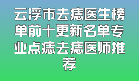 云浮市去痣医生榜单前十更新名单专业点痣去痣医师推荐