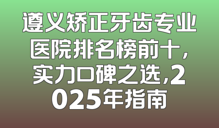 遵义矫正牙齿专业医院排名榜前十，实力口碑之选，2025年指南