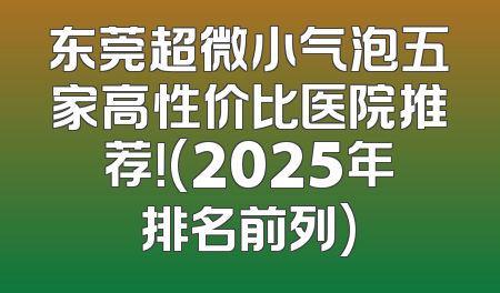 东莞超微小气泡五家高性价比医院推荐！(2025年排名前列)