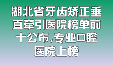 湖北省牙齿矫正垂直牵引医院榜单前十公布，专业口腔医院上榜