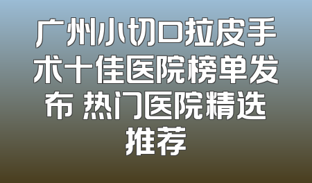 广州小切口拉皮手术十佳医院榜单发布 热门医院精选推荐