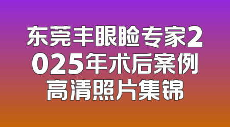 东莞丰眼睑专家2025年术后案例高清照片集锦