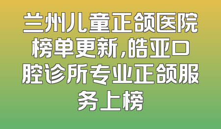 兰州儿童正颌医院榜单更新，皓亚口腔诊所专业正颌服务上榜