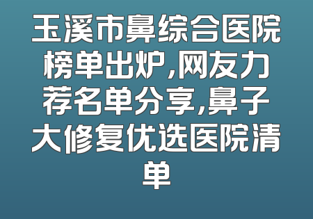 玉溪市鼻综合医院榜单出炉，网友力荐名单分享，鼻子大修复优选医院清单