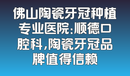 佛山陶瓷牙冠种植专业医院：顺德口腔科，陶瓷牙冠品牌值得信赖