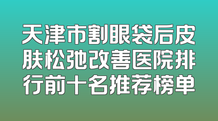 天津市割眼袋后皮肤松弛改善医院排行前十名推荐榜单