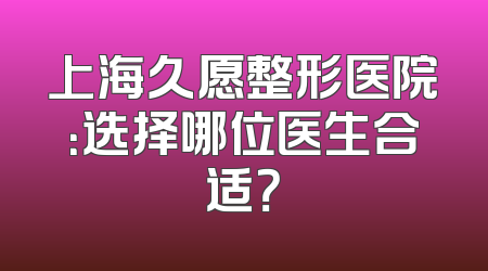 上海久愿整形医院：选择哪位医生合适？
