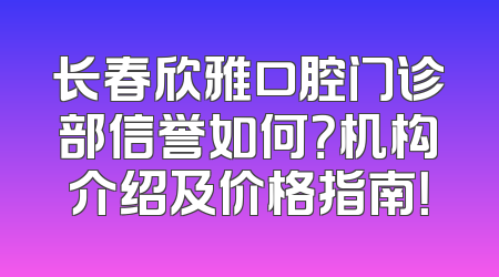 长春欣雅口腔门诊部信誉如何？机构介绍及价格指南！