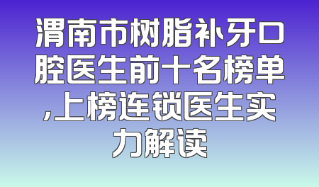渭南市树脂补牙口腔医生前十名榜单，上榜连锁医生实力解读