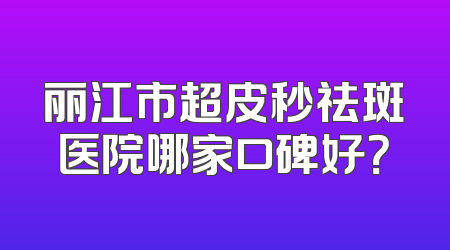 丽江市超皮秒祛斑医院哪家口碑好？