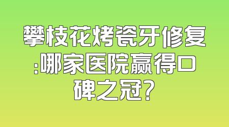 攀枝花烤瓷牙修复：哪家医院赢得口碑之冠？