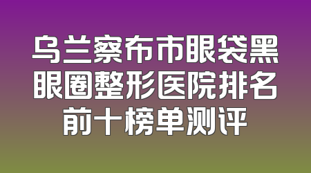 乌兰察布市眼袋黑眼圈整形医院排名前十榜单测评
